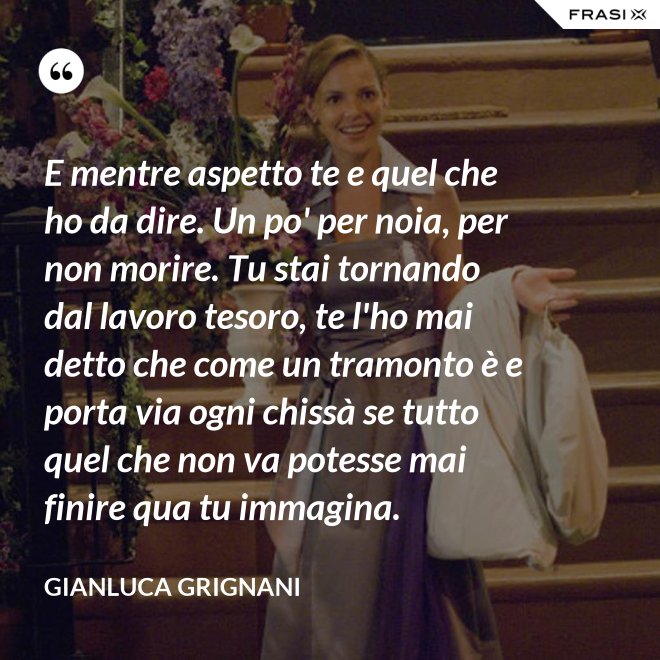 E mentre aspetto te e quel che ho da dire. Un po' per noia, per non morire. Tu stai tornando dal lavoro tesoro, te l'ho mai detto che come un tramonto è e porta via ogni chissà se tutto quel che non va potesse mai finire qua tu immagina. - Gianluca Grignani