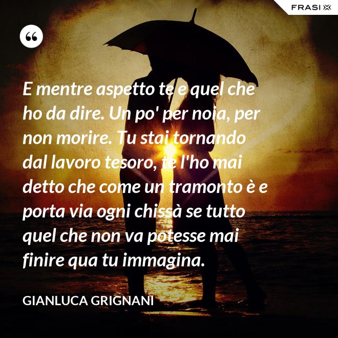 E mentre aspetto te e quel che ho da dire. Un po' per noia, per non morire. Tu stai tornando dal lavoro tesoro, te l'ho mai detto che come un tramonto è e porta via ogni chissà se tutto quel che non va potesse mai finire qua tu immagina. - Gianluca Grignani