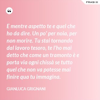 E mentre aspetto te e quel che ho da dire. Un po' per noia, per non morire. Tu stai tornando dal lavoro tesoro, te l'ho mai detto che come un tramonto è e porta via ogni chissà se tutto quel che non va potesse mai finire qua tu immagina. - Gianluca Grignani
