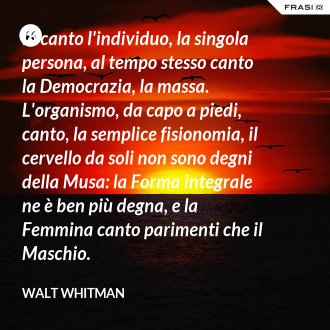 Io canto l'individuo, la singola persona, al tempo stesso canto la Democrazia, la massa. L'organismo, da capo a piedi, canto, la semplice fisionomia, il cervello da soli non sono degni della Musa: la Forma integrale ne è ben più degna, e la Femmina canto parimenti che il Maschio. - Walt Whitman