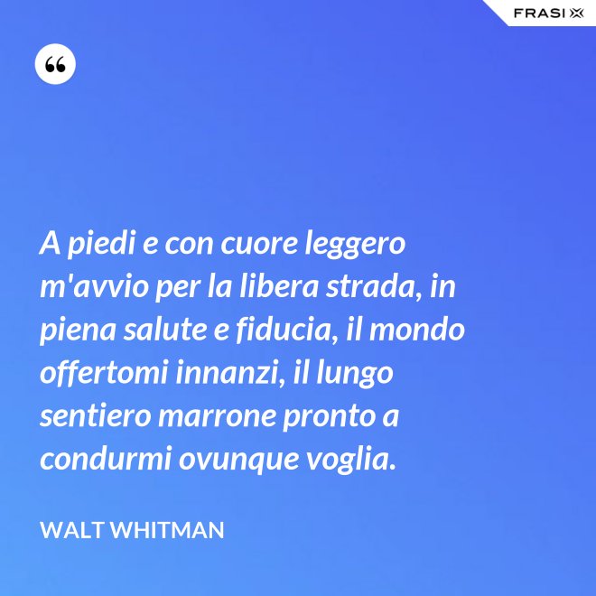 A piedi e con cuore leggero m'avvio per la libera strada, in piena salute e fiducia, il mondo offertomi innanzi, il lungo sentiero marrone pronto a condurmi ovunque voglia. - Walt Whitman