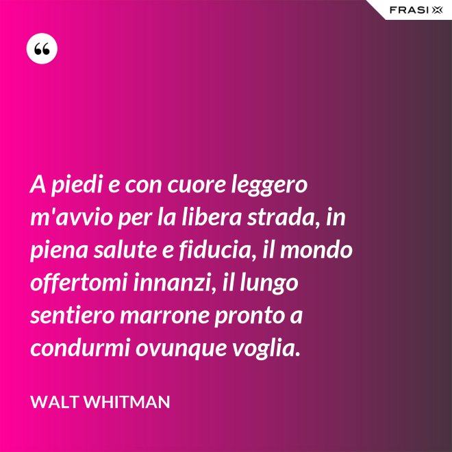 A piedi e con cuore leggero m'avvio per la libera strada, in piena salute e fiducia, il mondo offertomi innanzi, il lungo sentiero marrone pronto a condurmi ovunque voglia. - Walt Whitman