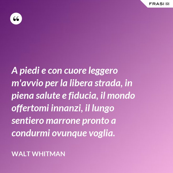 A piedi e con cuore leggero m'avvio per la libera strada, in piena salute e fiducia, il mondo offertomi innanzi, il lungo sentiero marrone pronto a condurmi ovunque voglia. - Walt Whitman