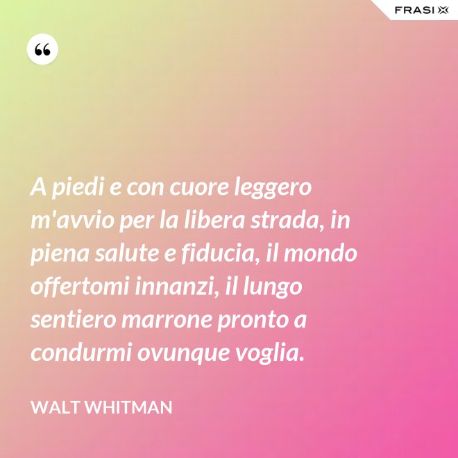 A piedi e con cuore leggero m'avvio per la libera strada, in piena salute e fiducia, il mondo offertomi innanzi, il lungo sentiero marrone pronto a condurmi ovunque voglia. - Walt Whitman