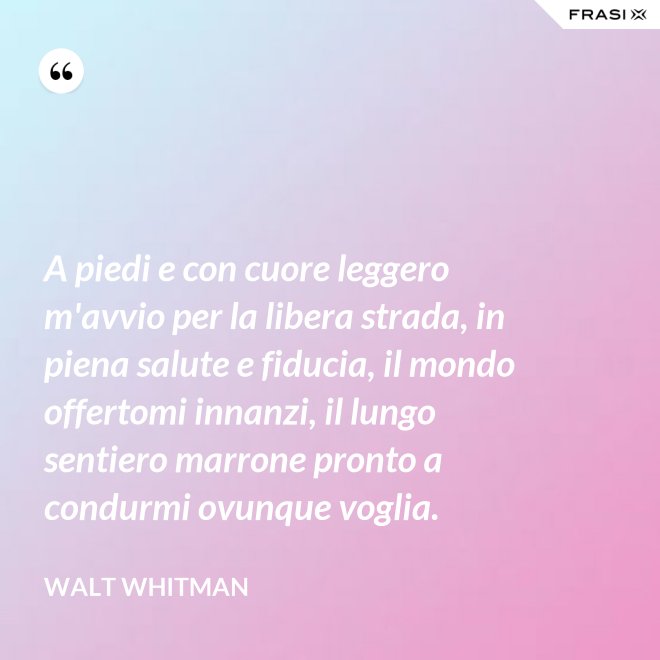 A piedi e con cuore leggero m'avvio per la libera strada, in piena salute e fiducia, il mondo offertomi innanzi, il lungo sentiero marrone pronto a condurmi ovunque voglia. - Walt Whitman