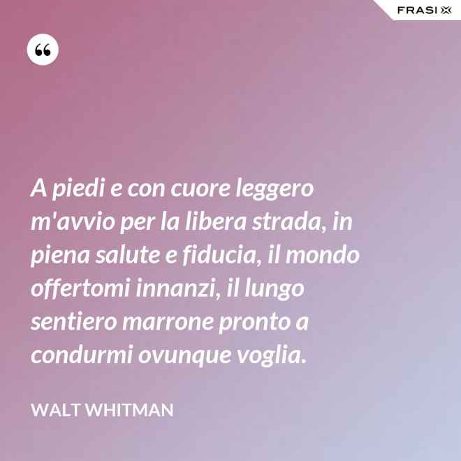 A piedi e con cuore leggero m'avvio per la libera strada, in piena salute e fiducia, il mondo offertomi innanzi, il lungo sentiero marrone pronto a condurmi ovunque voglia. - Walt Whitman