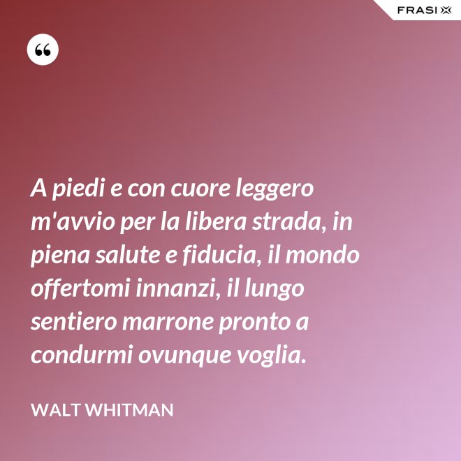 A piedi e con cuore leggero m'avvio per la libera strada, in piena salute e fiducia, il mondo offertomi innanzi, il lungo sentiero marrone pronto a condurmi ovunque voglia. - Walt Whitman