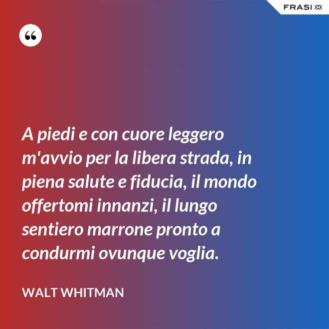 A piedi e con cuore leggero m'avvio per la libera strada, in piena salute e fiducia, il mondo offertomi innanzi, il lungo sentiero marrone pronto a condurmi ovunque voglia. - Walt Whitman