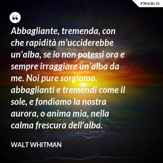 Abbagliante, tremenda, con che rapidità m'ucciderebbe un'alba, se io non potessi ora e sempre irraggiare un'alba da me. Noi pure sorgiamo, abbaglianti e tremendi come il sole, e fondiamo la nostra aurora, o anima mia, nella calma frescura dell'alba. - Walt Whitman