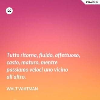 Tutto ritorna, fluido, affettuoso, casto, maturo, mentre passiamo veloci uno vicino all'altro. - Walt Whitman