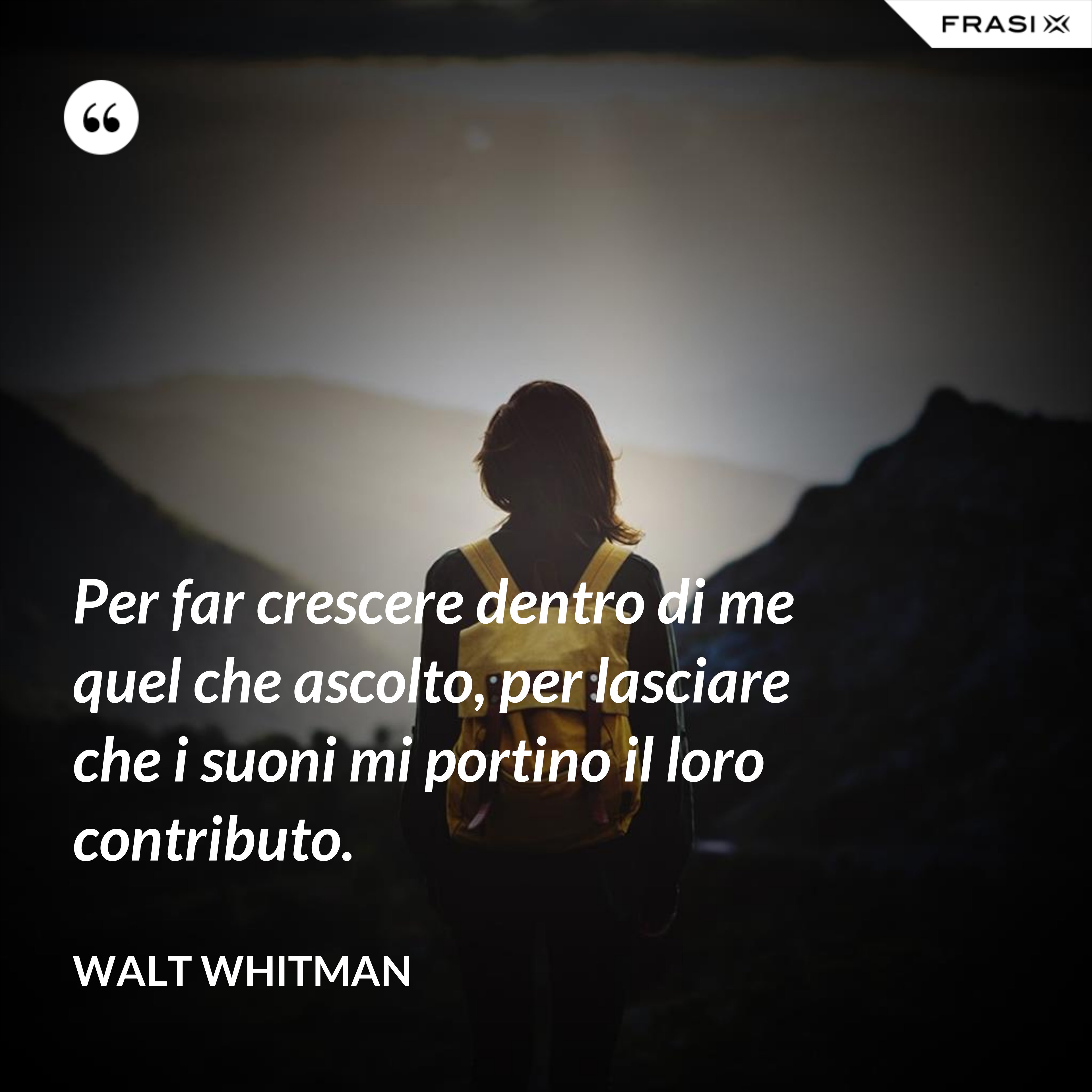 Per far crescere dentro di me quel che ascolto, per lasciare che i suoni mi portino il loro contributo. - Walt Whitman