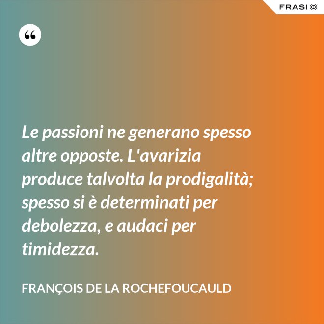 Le passioni ne generano spesso altre opposte. L'avarizia produce talvolta la prodigalità; spesso si è determinati per debolezza, e audaci per timidezza. - François de La Rochefoucauld