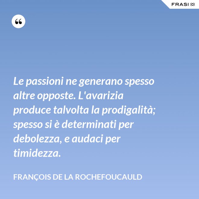Le passioni ne generano spesso altre opposte. L'avarizia produce talvolta la prodigalità; spesso si è determinati per debolezza, e audaci per timidezza. - François de La Rochefoucauld