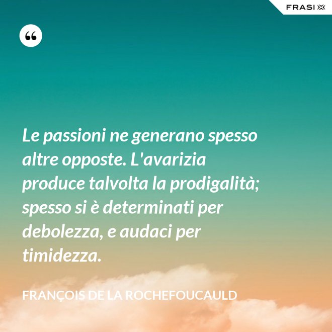 Le passioni ne generano spesso altre opposte. L'avarizia produce talvolta la prodigalità; spesso si è determinati per debolezza, e audaci per timidezza. - François de La Rochefoucauld