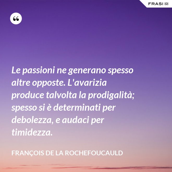Le passioni ne generano spesso altre opposte. L'avarizia produce talvolta la prodigalità; spesso si è determinati per debolezza, e audaci per timidezza. - François de La Rochefoucauld