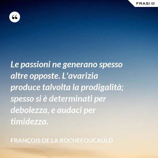 Le passioni ne generano spesso altre opposte. L'avarizia produce talvolta la prodigalità; spesso si è determinati per debolezza, e audaci per timidezza. - François de La Rochefoucauld