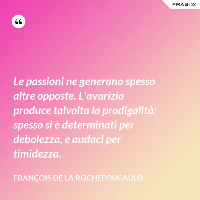Le passioni ne generano spesso altre opposte. L'avarizia produce talvolta la prodigalità; spesso si è determinati per debolezza, e audaci per timidezza. - François de La Rochefoucauld