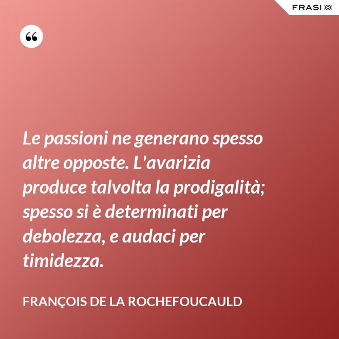 Le passioni ne generano spesso altre opposte. L'avarizia produce talvolta la prodigalità; spesso si è determinati per debolezza, e audaci per timidezza. - François de La Rochefoucauld