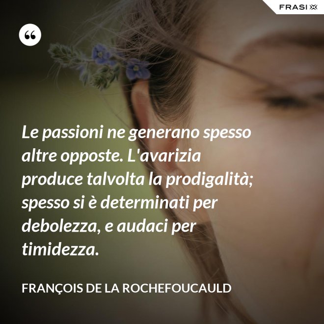 Le passioni ne generano spesso altre opposte. L'avarizia produce talvolta la prodigalità; spesso si è determinati per debolezza, e audaci per timidezza. - François de La Rochefoucauld