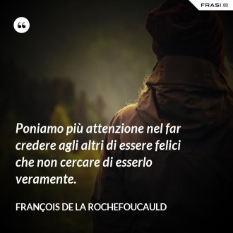 Poniamo più attenzione nel far credere agli altri di essere felici che non cercare di esserlo veramente. - François de La Rochefoucauld