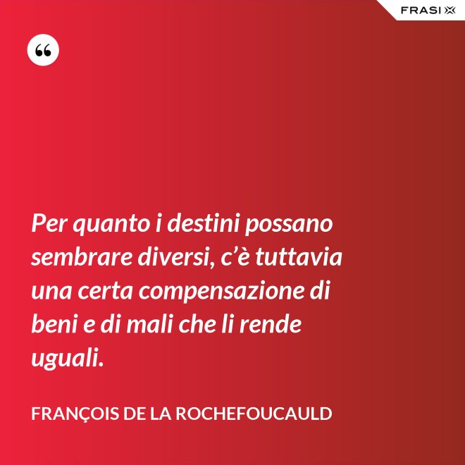 Per quanto i destini possano sembrare diversi, c’è tuttavia una certa compensazione di beni e di mali che li rende uguali. - François de La Rochefoucauld