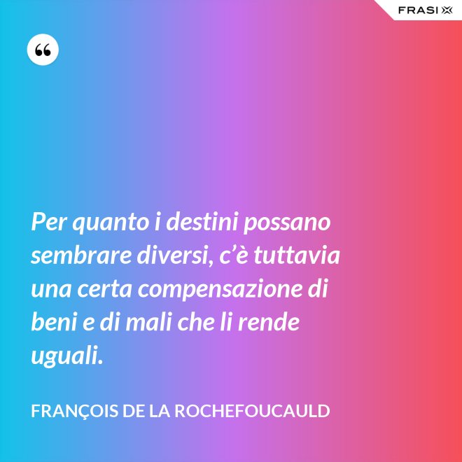 Per quanto i destini possano sembrare diversi, c’è tuttavia una certa compensazione di beni e di mali che li rende uguali. - François de La Rochefoucauld