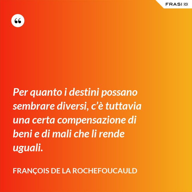 Per quanto i destini possano sembrare diversi, c’è tuttavia una certa compensazione di beni e di mali che li rende uguali. - François de La Rochefoucauld