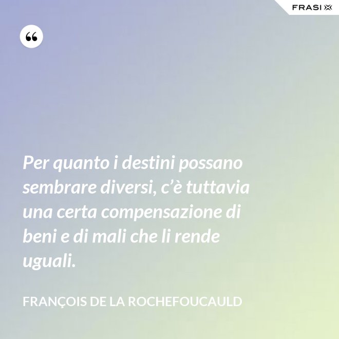 Per quanto i destini possano sembrare diversi, c’è tuttavia una certa compensazione di beni e di mali che li rende uguali. - François de La Rochefoucauld