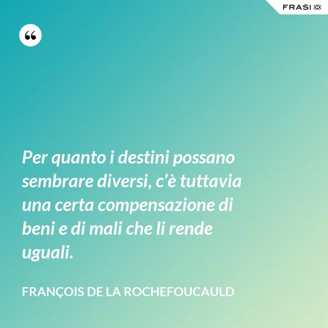 Per quanto i destini possano sembrare diversi, c’è tuttavia una certa compensazione di beni e di mali che li rende uguali. - François de La Rochefoucauld