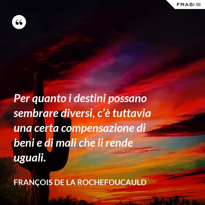 Per quanto i destini possano sembrare diversi, c’è tuttavia una certa compensazione di beni e di mali che li rende uguali. - François de La Rochefoucauld