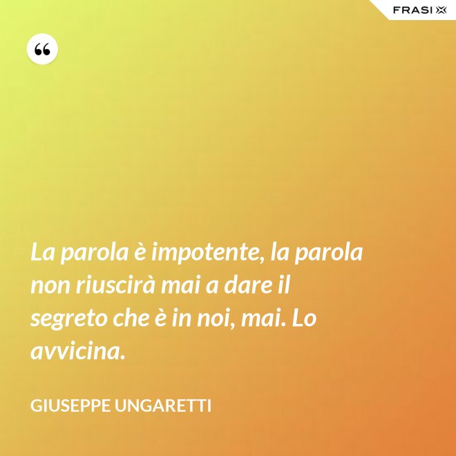 La parola è impotente, la parola non riuscirà mai a dare il segreto che è in noi, mai. Lo avvicina. - Giuseppe Ungaretti