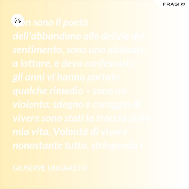 Non sono il poeta dell'abbandono alle delizie del sentimento, sono uno abituato a lottare, e devo confessarlo – gli anni vi hanno portato qualche rimedio – sono un violento: sdegno e coraggio di vivere sono stati la traccia della mia vita. Volontà di vivere nonostante tutto, stringendo i pugni, nonostante il tempo, nonostante la morte. - Giuseppe Ungaretti