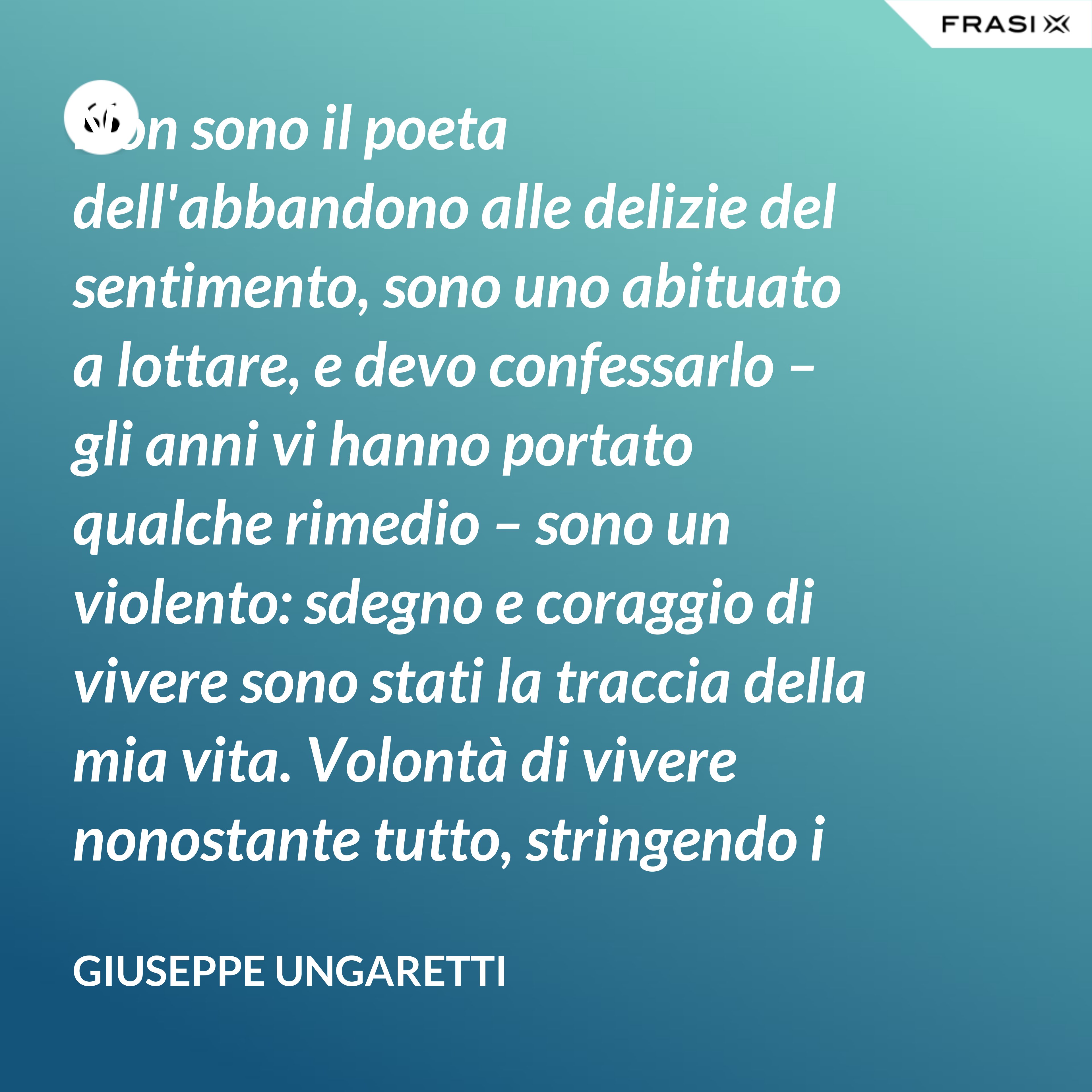Non sono il poeta dell'abbandono alle delizie del sentimento, sono uno abituato a lottare, e devo confessarlo – gli anni vi hanno portato qualche rimedio – sono un violento: sdegno e coraggio di vivere sono stati la traccia della mia vita. Volontà di vivere nonostante tutto, stringendo i pugni, nonostante il tempo, nonostante la morte. - Giuseppe Ungaretti