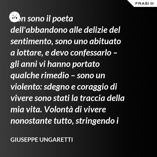 Non sono il poeta dell'abbandono alle delizie del sentimento, sono uno abituato a lottare, e devo confessarlo – gli anni vi hanno portato qualche rimedio – sono un violento: sdegno e coraggio di vivere sono stati la traccia della mia vita. Volontà di vivere nonostante tutto, stringendo i pugni, nonostante il tempo, nonostante la morte. - Giuseppe Ungaretti