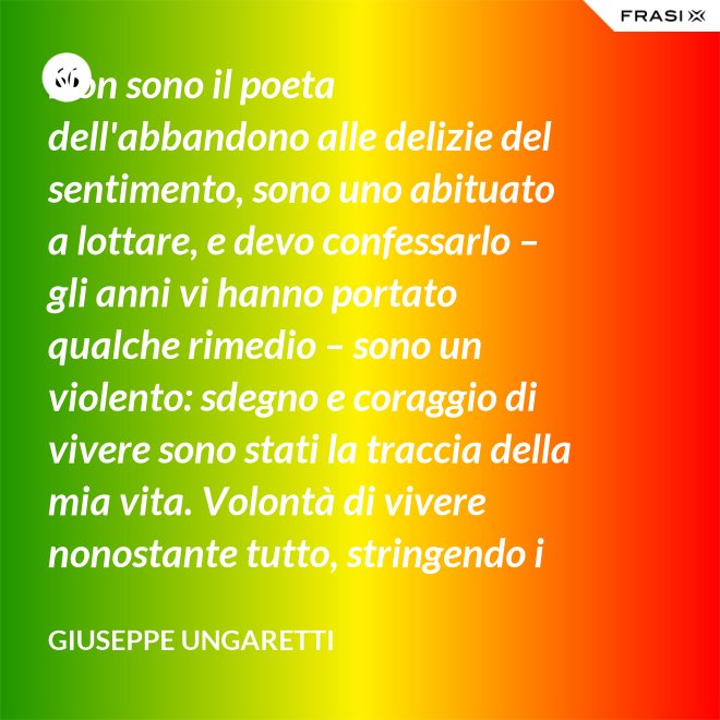 Non sono il poeta dell'abbandono alle delizie del sentimento, sono uno abituato a lottare, e devo confessarlo – gli anni vi hanno portato qualche rimedio – sono un violento: sdegno e coraggio di vivere sono stati la traccia della mia vita. Volontà di vivere nonostante tutto, stringendo i pugni, nonostante il tempo, nonostante la morte. - Giuseppe Ungaretti