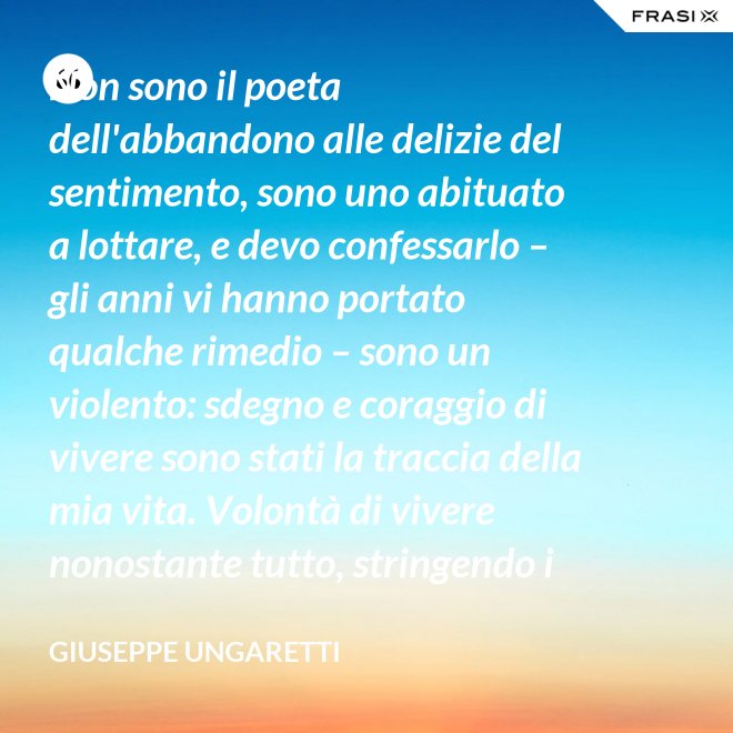 Non sono il poeta dell'abbandono alle delizie del sentimento, sono uno abituato a lottare, e devo confessarlo – gli anni vi hanno portato qualche rimedio – sono un violento: sdegno e coraggio di vivere sono stati la traccia della mia vita. Volontà di vivere nonostante tutto, stringendo i pugni, nonostante il tempo, nonostante la morte. - Giuseppe Ungaretti