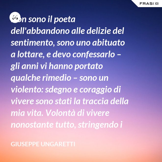 Non sono il poeta dell'abbandono alle delizie del sentimento, sono uno abituato a lottare, e devo confessarlo – gli anni vi hanno portato qualche rimedio – sono un violento: sdegno e coraggio di vivere sono stati la traccia della mia vita. Volontà di vivere nonostante tutto, stringendo i pugni, nonostante il tempo, nonostante la morte. - Giuseppe Ungaretti