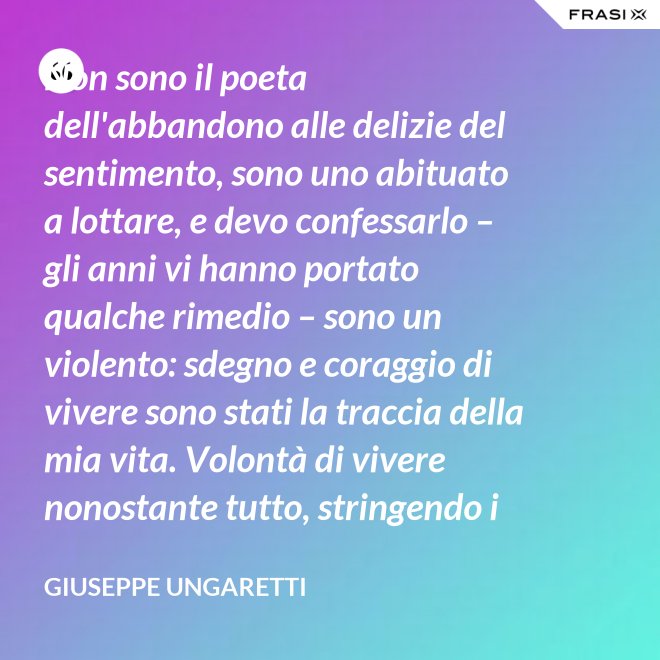 Non sono il poeta dell'abbandono alle delizie del sentimento, sono uno abituato a lottare, e devo confessarlo – gli anni vi hanno portato qualche rimedio – sono un violento: sdegno e coraggio di vivere sono stati la traccia della mia vita. Volontà di vivere nonostante tutto, stringendo i pugni, nonostante il tempo, nonostante la morte. - Giuseppe Ungaretti