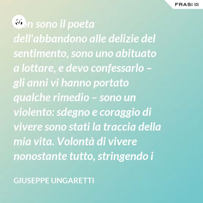 Non sono il poeta dell'abbandono alle delizie del sentimento, sono uno abituato a lottare, e devo confessarlo – gli anni vi hanno portato qualche rimedio – sono un violento: sdegno e coraggio di vivere sono stati la traccia della mia vita. Volontà di vivere nonostante tutto, stringendo i pugni, nonostante il tempo, nonostante la morte. - Giuseppe Ungaretti