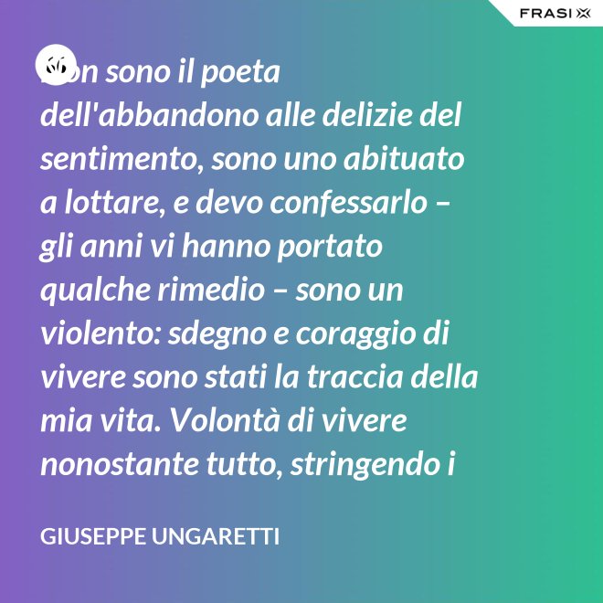 Non sono il poeta dell'abbandono alle delizie del sentimento, sono uno abituato a lottare, e devo confessarlo – gli anni vi hanno portato qualche rimedio – sono un violento: sdegno e coraggio di vivere sono stati la traccia della mia vita. Volontà di vivere nonostante tutto, stringendo i pugni, nonostante il tempo, nonostante la morte. - Giuseppe Ungaretti