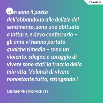 Non sono il poeta dell'abbandono alle delizie del sentimento, sono uno abituato a lottare, e devo confessarlo – gli anni vi hanno portato qualche rimedio – sono un violento: sdegno e coraggio di vivere sono stati la traccia della mia vita. Volontà di vivere nonostante tutto, stringendo i pugni, nonostante il tempo, nonostante la morte. - Giuseppe Ungaretti