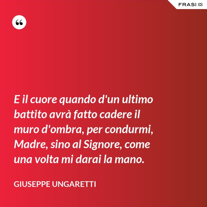 E il cuore quando d'un ultimo battito avrà fatto cadere il muro d'ombra, per condurmi, Madre, sino al Signore, come una volta mi darai la mano. - Giuseppe Ungaretti