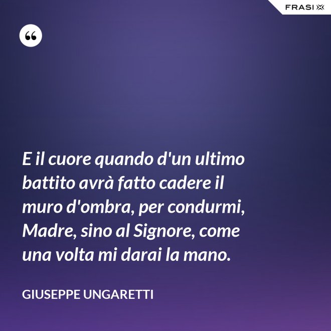 E il cuore quando d'un ultimo battito avrà fatto cadere il muro d'ombra, per condurmi, Madre, sino al Signore, come una volta mi darai la mano. - Giuseppe Ungaretti