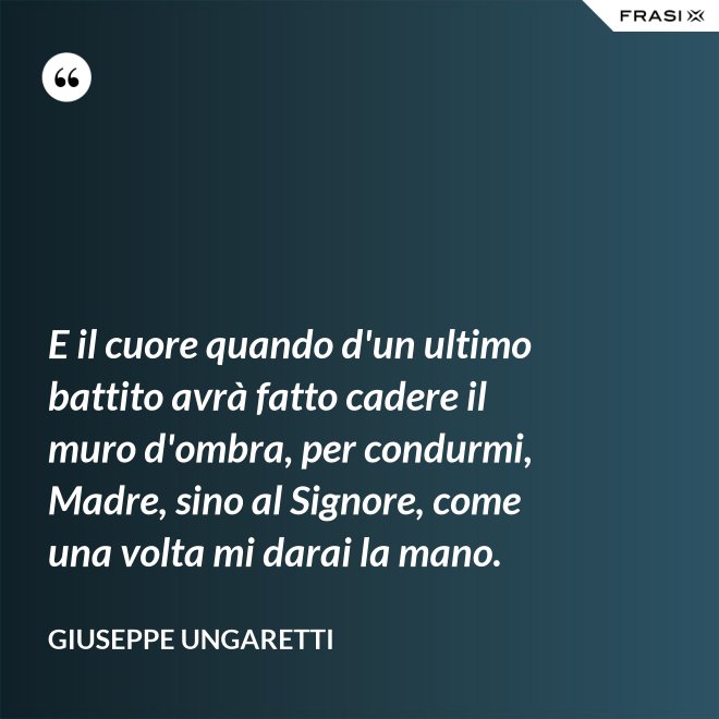 E il cuore quando d'un ultimo battito avrà fatto cadere il muro d'ombra, per condurmi, Madre, sino al Signore, come una volta mi darai la mano. - Giuseppe Ungaretti