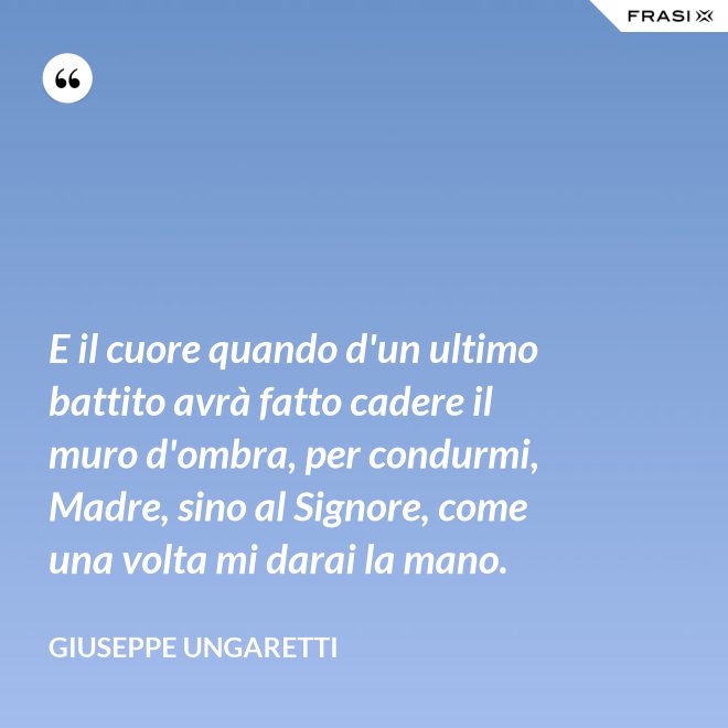E il cuore quando d'un ultimo battito avrà fatto cadere il muro d'ombra, per condurmi, Madre, sino al Signore, come una volta mi darai la mano. - Giuseppe Ungaretti