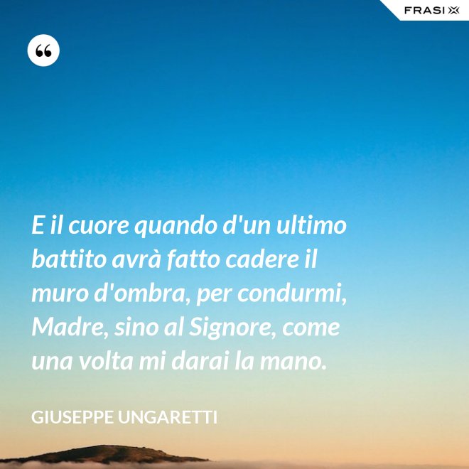 E il cuore quando d'un ultimo battito avrà fatto cadere il muro d'ombra, per condurmi, Madre, sino al Signore, come una volta mi darai la mano. - Giuseppe Ungaretti