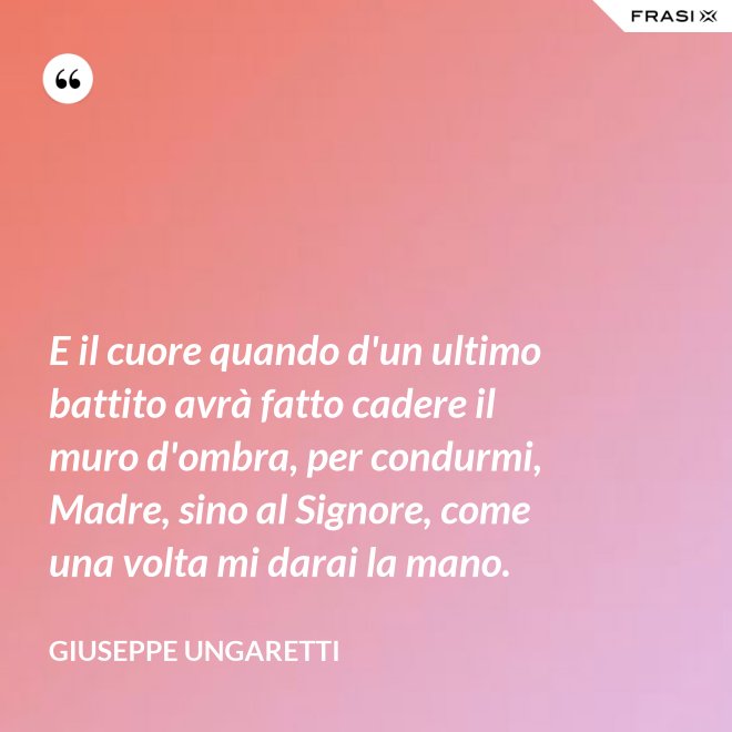 E il cuore quando d'un ultimo battito avrà fatto cadere il muro d'ombra, per condurmi, Madre, sino al Signore, come una volta mi darai la mano. - Giuseppe Ungaretti