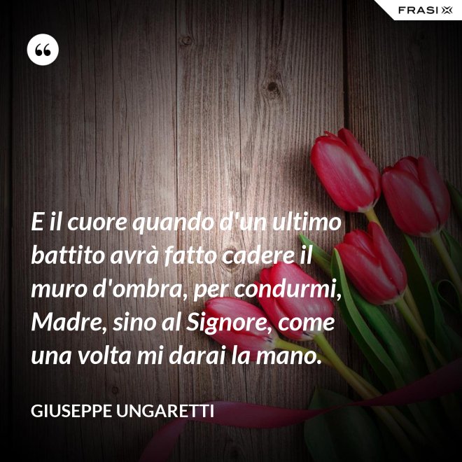 E il cuore quando d'un ultimo battito avrà fatto cadere il muro d'ombra, per condurmi, Madre, sino al Signore, come una volta mi darai la mano. - Giuseppe Ungaretti