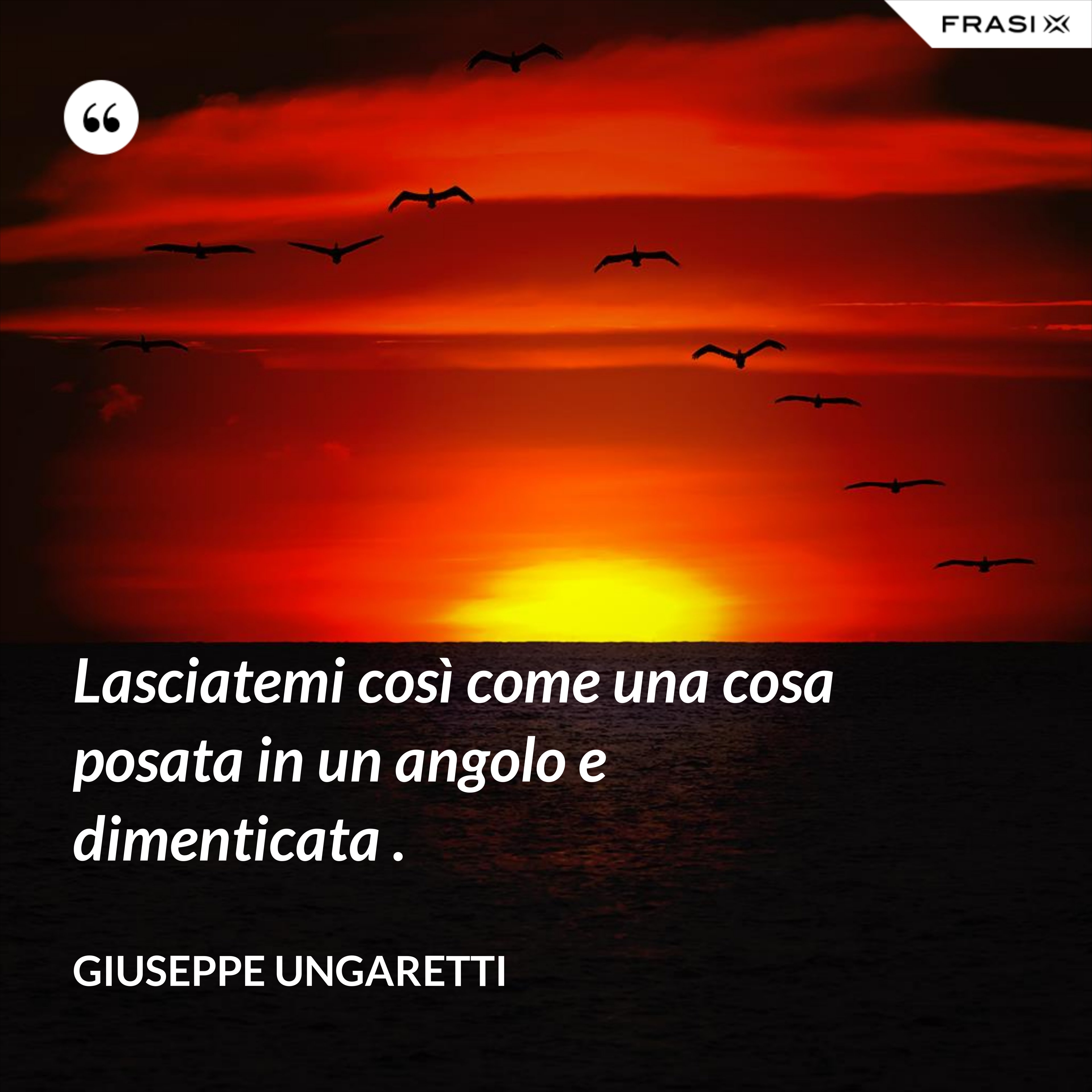 Lasciatemi così come una cosa posata in un angolo e dimenticata . - Giuseppe Ungaretti