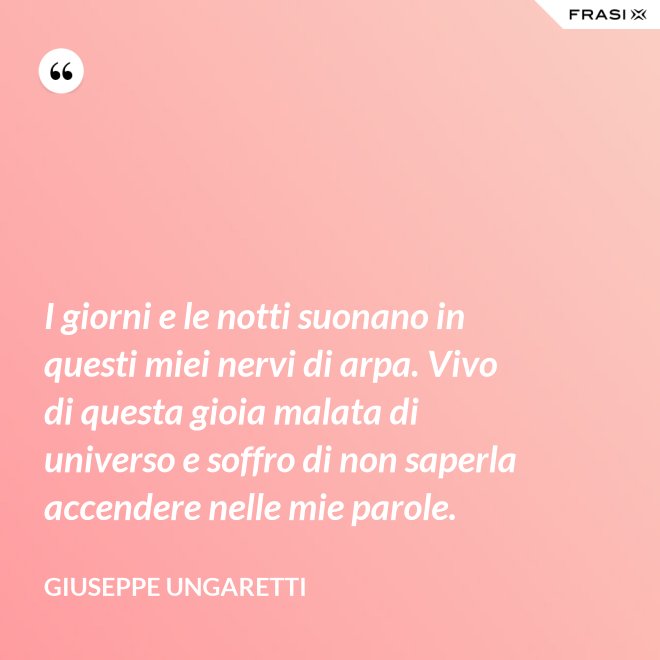 I giorni e le notti suonano in questi miei nervi di arpa. Vivo di questa gioia malata di universo e soffro di non saperla accendere nelle mie parole. - Giuseppe Ungaretti